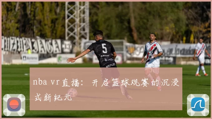 nba vr直播：开启篮球观赛的沉浸式新纪元