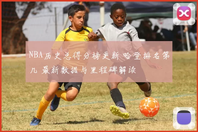 NBA历史总得分榜更新 哈登排名第几 最新数据与里程碑解读