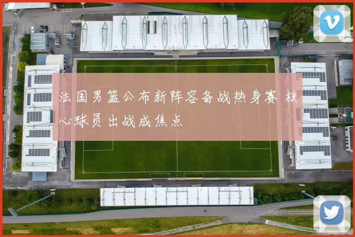 法国男篮公布新阵容备战热身赛 核心球员出战成焦点