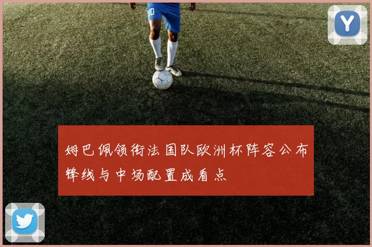 姆巴佩领衔法国队欧洲杯阵容公布锋线与中场配置成看点