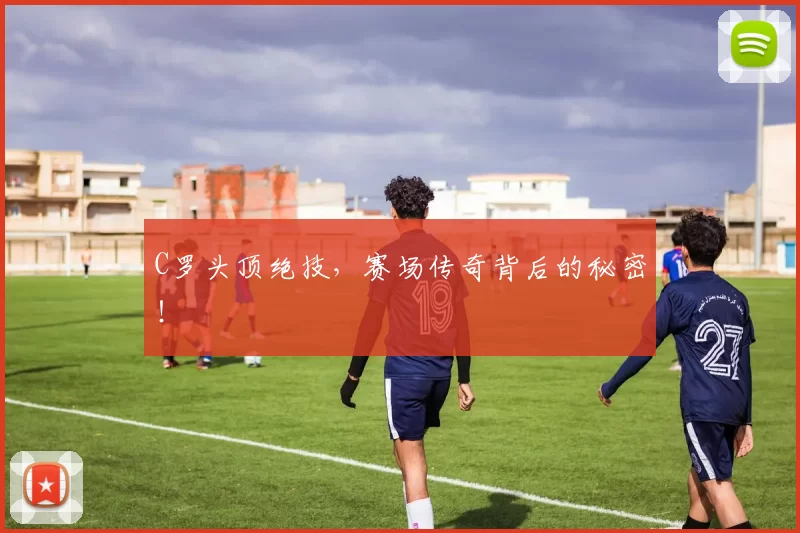 C罗头顶绝技，赛场传奇背后的秘密！
