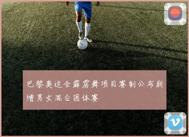 巴黎奥运会霹雳舞项目赛制公布新增男女混合团体赛