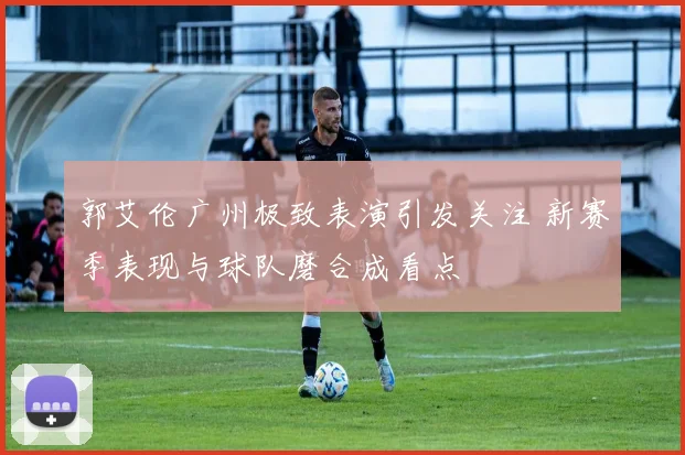 郭艾伦广州极致表演引发关注 新赛季表现与球队磨合成看点