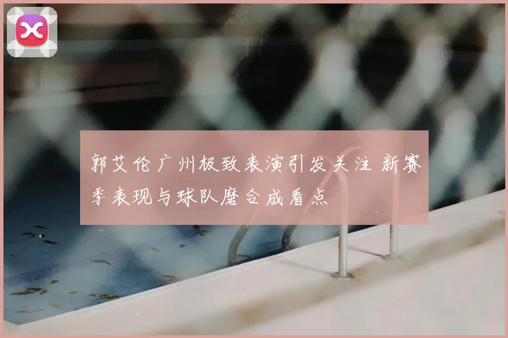 郭艾伦广州极致表演引发关注 新赛季表现与球队磨合成看点